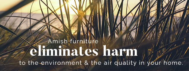 Amish furniture eliminates harm to the environment & the air quality in your home.